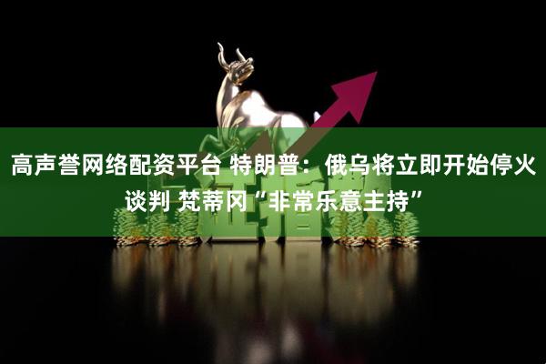 高声誉网络配资平台 特朗普：俄乌将立即开始停火谈判 梵蒂冈“非常乐意主持”