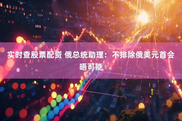 实时查股票配资 俄总统助理：不排除俄美元首会晤可能