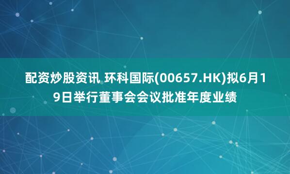 配资炒股资讯 环科国际(00657.HK)拟6月19日举行董事会会议批准年度业绩