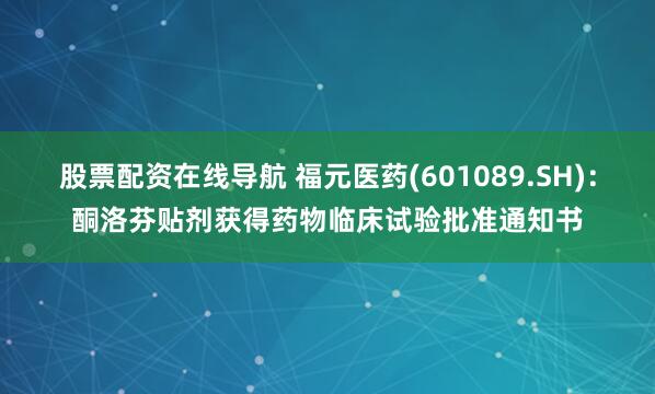 股票配资在线导航 福元医药(601089.SH)：酮洛芬贴剂获得药物临床试验批准通知书