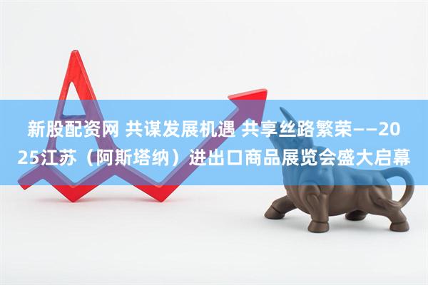 新股配资网 共谋发展机遇 共享丝路繁荣——2025江苏（阿斯塔纳）进出口商品展览会盛大启幕