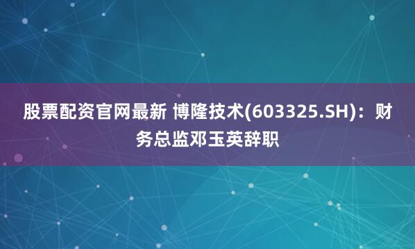 股票配资官网最新 博隆技术(603325.SH)：财务总监邓玉英辞职