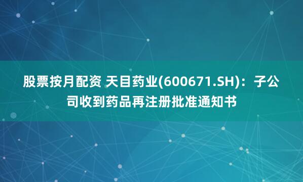 股票按月配资 天目药业(600671.SH)：子公司收到药品再注册批准通知书
