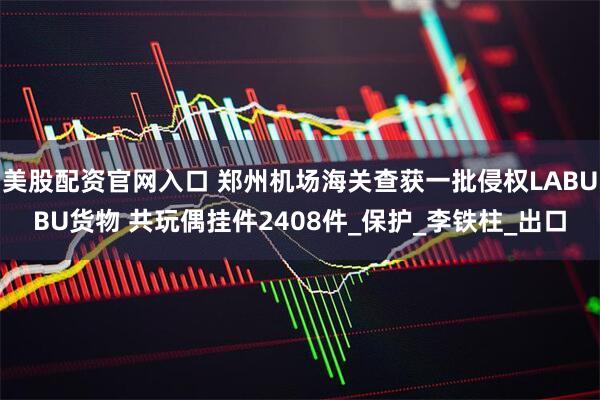 美股配资官网入口 郑州机场海关查获一批侵权LABUBU货物 共玩偶挂件2408件_保护_李铁柱_出口