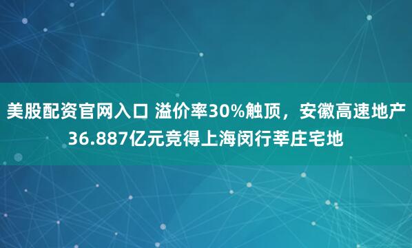 美股配资官网入口 溢价率30%触顶，安徽高速地产36.887亿元竞得上海闵行莘庄宅地