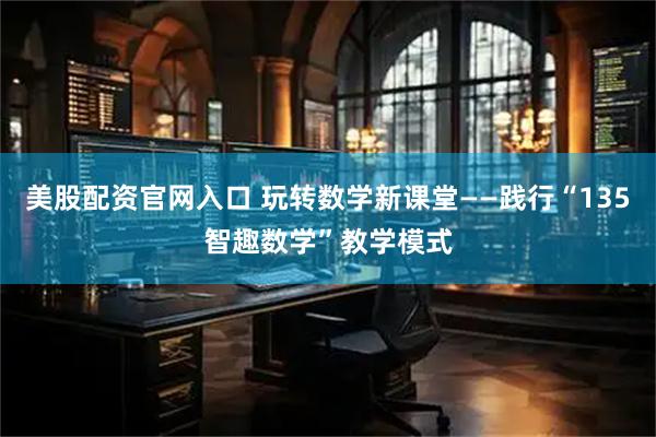 美股配资官网入口 玩转数学新课堂——践行“135智趣数学”教学模式