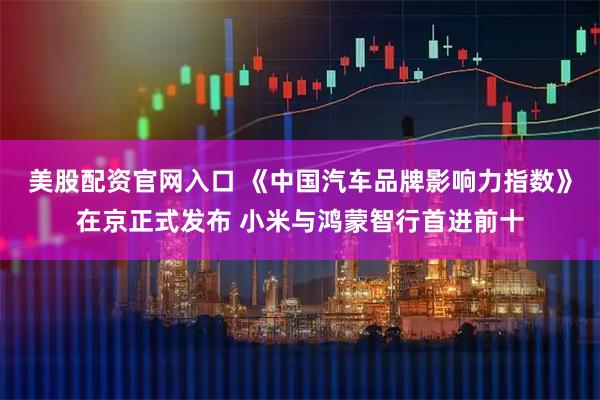 美股配资官网入口 《中国汽车品牌影响力指数》在京正式发布 小米与鸿蒙智行首进前十