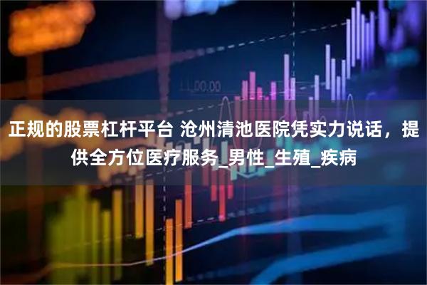 正规的股票杠杆平台 沧州清池医院凭实力说话，提供全方位医疗服务_男性_生殖_疾病