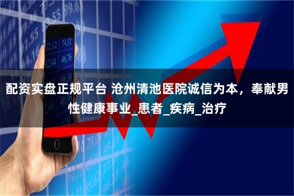 配资实盘正规平台 沧州清池医院诚信为本，奉献男性健康事业_患者_疾病_治疗