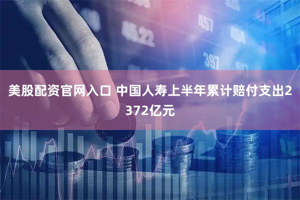 美股配资官网入口 中国人寿上半年累计赔付支出2372亿元