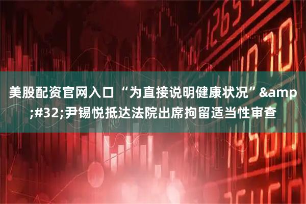 美股配资官网入口 “为直接说明健康状况”&#32;尹锡悦抵达法院出席拘留适当性审查