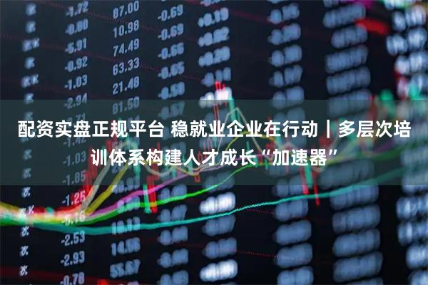 配资实盘正规平台 稳就业企业在行动｜多层次培训体系构建人才成长“加速器”