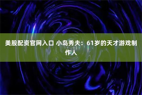 美股配资官网入口 小岛秀夫：61岁的天才游戏制作人