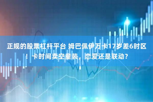 正规的股票杠杆平台 姆巴佩伊万卡17岁差6时区！卡时间卖空童装，恋爱还是联动？