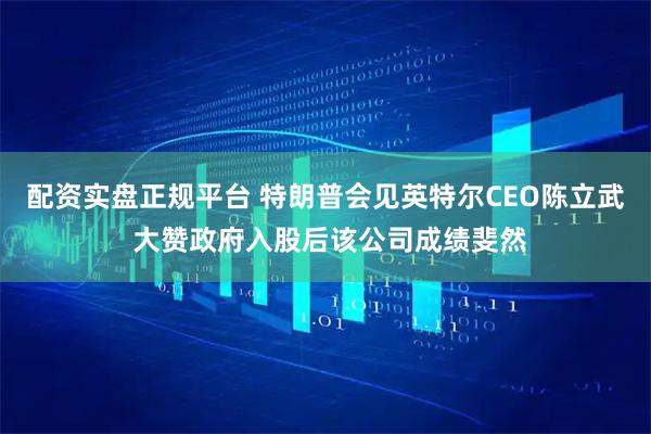 配资实盘正规平台 特朗普会见英特尔CEO陈立武 大赞政府入股后该公司成绩斐然