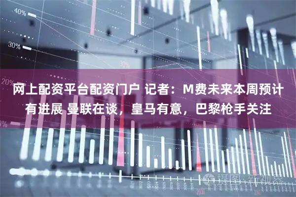 网上配资平台配资门户 记者：M费未来本周预计有进展 曼联在谈，皇马有意，巴黎枪手关注