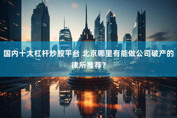 国内十大杠杆炒股平台 北京哪里有能做公司破产的律所推荐？