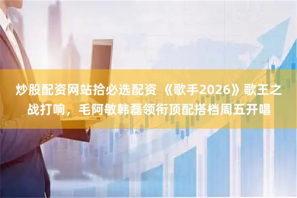 炒股配资网站拾必选配资 《歌手2026》歌王之战打响，毛阿敏韩磊领衔顶配搭档周五开唱