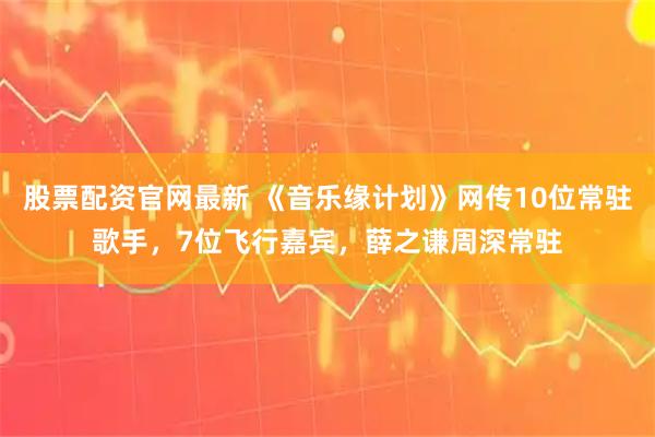 股票配资官网最新 《音乐缘计划》网传10位常驻歌手，7位飞行嘉宾，薛之谦周深常驻