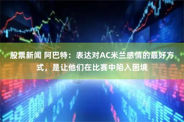 股票新闻 阿巴特:表达对AC米兰感情的最好方式,是让他们在比赛中陷入困境
