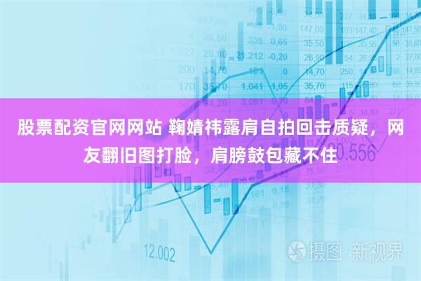 股票配资官网网站 鞠婧祎露肩自拍回击质疑，网友翻旧图打脸，肩膀鼓包藏不住