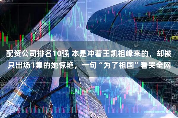 配资公司排名10强 本是冲着王凯祖峰来的，却被只出场1集的她惊艳，一句“为了祖国”看哭全网