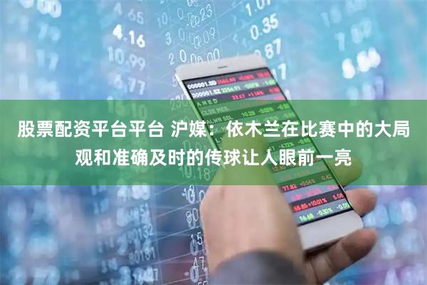 股票配资平台平台 沪媒：依木兰在比赛中的大局观和准确及时的传球让人眼前一亮
