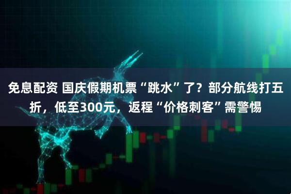 免息配资 国庆假期机票“跳水”了？部分航线打五折，低至300元，返程“价格刺客”需警惕